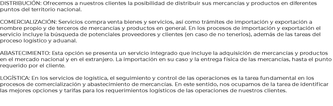 DISTRIBUCIÓN: Ofrecemos a nuestros clientes la posibilidad de distribuir sus mercancías y productos en diferentes puntos del territorio nacional. COMERCIALIZACIÓN: Servicios compra venta bienes y servicios, así como trámites de importación y exportación a nombre propio y de terceros de mercancías y productos en general. En los procesos de importación y exportación el servicio incluye la búsqueda de potenciales proveedores y clientes (en caso de no tenerlos), además de las tareas del proceso logístico y aduanal. ABASTECIMIENTO: Esta opción se presenta un servicio integrado que incluye la adquisición de mercancías y productos en el mercado nacional y en el extranjero. La importación en su caso y la entrega física de las mercancías, hasta el punto requerido por el cliente. LOGÍSTICA: En los servicios de logística, el seguimiento y control de las operaciones es la tarea fundamental en los procesos de comercialización y abastecimiento de mercancías. En este sentido, nos ocupamos de la tarea de identificar las mejores opciones y tarifas para los requerimientos logísticos de las operaciones de nuestros clientes. 